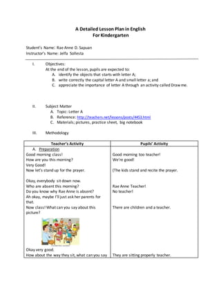 A Detailed Lesson Plan in English
For Kindergarten
Student’s Name: Rae Anne D. Sapuan
Instructor’s Name: Jelfa Sollesta
I. Objectives:
At the end of the lesson, pupils are expected to:
A. identify the objects that starts with letter A;
B. write correctly the capital letter A and small letter a; and
C. appreciate the importance of letter A through an activity called Draw me.
II. Subject Matter
A. Topic: Letter A
B. Reference: http://teachers.net/lessons/posts/4453.html
C. Materials; pictures, practice sheet, big notebook
III. Methodology
Teacher’s Activity Pupils’ Activity
A. Preparation
Good morning class!
How are you this morning?
Very Good!
Now let’s stand up for the prayer.
Okay, everybody sit down now.
Who are absent this morning?
Do you know why Rae Anne is absent?
Ah okay, maybe I’ll just ask her parents for
that.
Now class! What can you say about this
picture?
Okay very good.
How about the way they sit, what can you say
Good morning too teacher!
We’re good!
(The kids stand and recite the prayer.
Rae Anne Teacher!
No teacher!
There are children and a teacher.
They are sitting properly teacher.
 