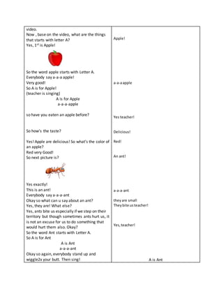 video.
Now , base on the video, what are the things
that starts with letter A?
Yes, 1st is Apple!
So the word apple starts with Letter A.
Everybody say a-a-a apple!
Very good!
So A is for Apple!
(teacher is singing)
A is for Apple
a-a-a-apple
so have you eaten an apple before?
So how’s the taste?
Yes! Apple are delicious! So what’s the color of
an apple?
Red very Good!
So next picture is?
Yes exactly!
This is an ant!
Everybody say a-a-a-ant
Okay so what can u say about an ant?
Yes, they are! What else?
Yes, ants bite us especially if we step on their
territory but though sometimes ants hurt us, it
is not an excuse for us to do something that
would hurt them also. Okay?
So the word Ant starts with Letter A.
So A is for Ant
A is Ant
a-a-a-ant
Okay so again, everybody stand up and
wiggle2x your butt. Then sing!
Apple!
a-a-aapple
Yes teacher!
Delicious!
Red!
An ant!
a-a-a-ant
theyare small
Theybite usteacher!
Yes,teacher!
A is Ant
 