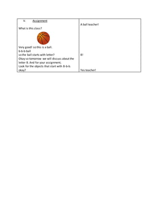 V. Assignment
What is this class?
Very good! so this is a ball.
b-b-b-ball
so the ball starts with letter?
Okay so tomorrow we will discuss about the
letter B. And for your assignment;
Look for the objects that start with B-b-b.
okay?
A ball teacher!
B!
Yes teacher!
 
