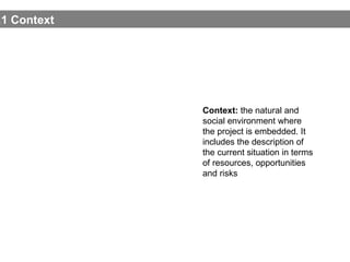 1.1 Contex t Context:  the natural and social environment where the project is embedded. It includes the description of the current situation in terms of resources, opportunities and risks 