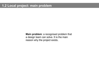 1.2 Local project:  main problem Main problem : a recognised problem that a design team can solve. It is the main reason why the project exists. 