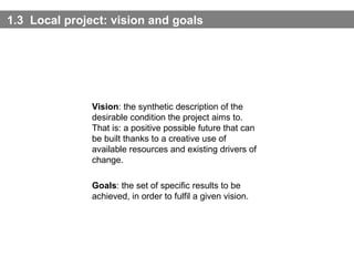 1.3  Local project: vision and  goals Vision : the synthetic description of the desirable condition the project aims to. That is: a positive possible future that can be built thanks to a creative use of available resources and existing drivers of change.  Goals : the set of specific results to be achieved, in order to fulfil a given vision. 