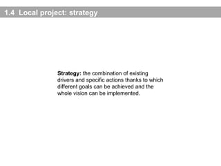1. 4   Local project:  strategy Strategy:  the combination of existing drivers and specific actions thanks to which different goals can be achieved and the whole vision can be implemented. 