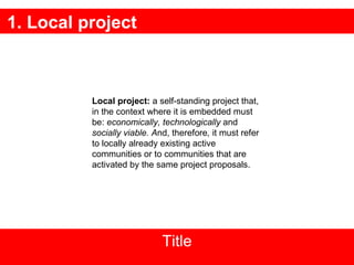 1. Local project Title Local project:  a  self-standing project that, in the context where it is embedded must be:   economically, technologically  and  socially viable. A nd, therefore ,  it must refer to locally already existing active communities or to communities that are activated by the same project proposals. 