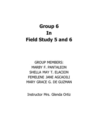 Group 6
In
Field Study 5 and 6
GROUP MEMBERS:
MARBY F. PANTALEON
SHELLA MAY T. ELACION
FEMELENE JANE AGCAOILI
MARY GRACE G. DE GUZMAN
Instructor Mrs. Glenda Ortiz
 