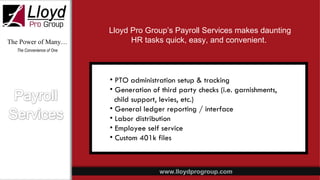 The Power of Many… The Convenience of One PTO administration setup & tracking Generation of third party checks (i.e. garnishments, child support, levies, etc.) General ledger reporting / interface Labor distribution Employee self service Custom 401k files Lloyd Pro Group’s Payroll Services makes daunting HR tasks quick, easy, and convenient.  