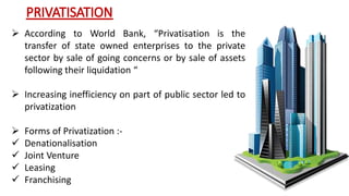  According to World Bank, “Privatisation is the 
transfer of state owned enterprises to the private 
sector by sale of going concerns or by sale of assets 
following their liquidation “ 
 Increasing inefficiency on part of public sector led to 
privatization 
 Forms of Privatization :- 
 Denationalisation 
 Joint Venture 
 Leasing 
 Franchising 
 