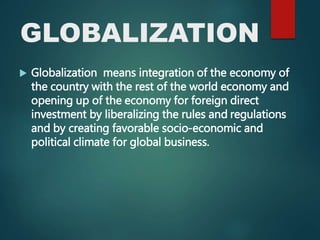 GLOBALIZATION
 Globalization means integration of the economy of
the country with the rest of the world economy and
opening up of the economy for foreign direct
investment by liberalizing the rules and regulations
and by creating favorable socio-economic and
political climate for global business.
 