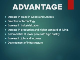 ADVANTAGE
 Increase in Trade in Goods and Services
 Free flow of technology
 Increase in industrialization
 Increase in production and higher standard of living.
 Commodities at lower price with high quality
 Increase in jobs and incomes
 Development of infrastructure
 