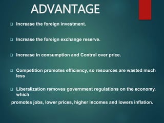 ADVANTAGE
 Increase the foreign investment.
 Increase the foreign exchange reserve.
 Increase in consumption and Control over price.
 Competition promotes efficiency, so resources are wasted much
less
 Liberalization removes government regulations on the economy,
which
promotes jobs, lower prices, higher incomes and lowers inflation.
 