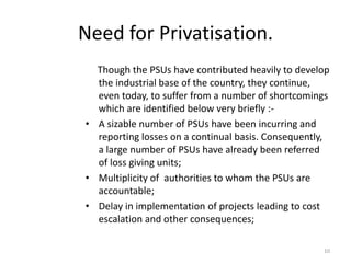 Need for Privatisation.
Though the PSUs have contributed heavily to develop
the industrial base of the country, they continue,
even today, to suffer from a number of shortcomings
which are identified below very briefly :-
• A sizable number of PSUs have been incurring and
reporting losses on a continual basis. Consequently,
a large number of PSUs have already been referred
of loss giving units;
• Multiplicity of authorities to whom the PSUs are
accountable;
• Delay in implementation of projects leading to cost
escalation and other consequences;
10
 