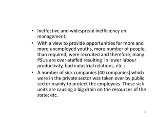 • Ineffective and widespread inefficiency on
management;
• With a view to provide opportunities for more and
more unemployed youths, more number of people,
than required, were recruited and therefore, many
PSUs are over-staffed resulting in lower labour
productivity, bad industrial relations, etc.;
• A number of sick companies (40 companies) which
were in the private sector was taken over by public
sector mainly to protect the employees. These sick
units are causing a big drain on the resources of the
state; etc.
11
 
