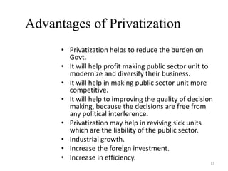 Advantages of Privatization
• Privatization helps to reduce the burden on
Govt.
• It will help profit making public sector unit to
modernize and diversify their business.
• It will help in making public sector unit more
competitive.
• It will help to improving the quality of decision
making, because the decisions are free from
any political interference.
• Privatization may help in reviving sick units
which are the liability of the public sector.
• Industrial growth.
• Increase the foreign investment.
• Increase in efficiency.
13
 