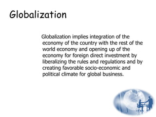 Globalization
Globalization implies integration of the
economy of the country with the rest of the
world economy and opening up of the
economy for foreign direct investment by
liberalizing the rules and regulations and by
creating favorable socio-economic and
political climate for global business.
16
 