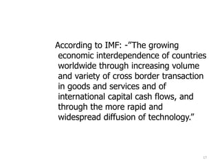 According to IMF: -”The growing
economic interdependence of countries
worldwide through increasing volume
and variety of cross border transaction
in goods and services and of
international capital cash flows, and
through the more rapid and
widespread diffusion of technology.”
17
 