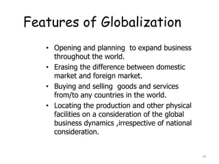 Features of Globalization
• Opening and planning to expand business
throughout the world.
• Erasing the difference between domestic
market and foreign market.
• Buying and selling goods and services
from/to any countries in the world.
• Locating the production and other physical
facilities on a consideration of the global
business dynamics ,irrespective of national
consideration.
18
 