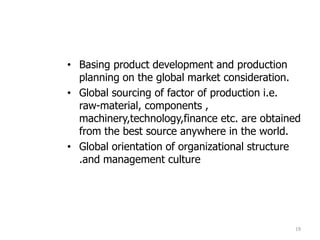• Basing product development and production
planning on the global market consideration.
• Global sourcing of factor of production i.e.
raw-material, components ,
machinery,technology,finance etc. are obtained
from the best source anywhere in the world.
• Global orientation of organizational structure
.and management culture
19
 