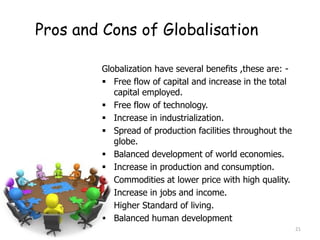 Pros and Cons of Globalisation
Globalization have several benefits ,these are: -
 Free flow of capital and increase in the total
capital employed.
 Free flow of technology.
 Increase in industrialization.
 Spread of production facilities throughout the
globe.
 Balanced development of world economies.
 Increase in production and consumption.
 Commodities at lower price with high quality.
 Increase in jobs and income.
 Higher Standard of living.
 Balanced human development
21
 