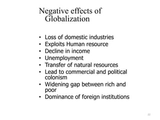 Negative effects of
Globalization
• Loss of domestic industries
• Exploits Human resource
• Decline in income
• Unemployment
• Transfer of natural resources
• Lead to commercial and political
colonism
• Widening gap between rich and
poor
• Dominance of foreign institutions
22
 
