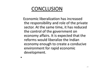 CONCLUSION
Economic liberalization has increased
the responsibility and role of the private
sector. At the same time, it has reduced
the control of the government on
economy affairs. It is expected that the
reforms would liberalize the Indian
economy enough to create a conducive
environment for rapid economic
development.
•
23
 