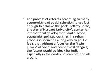 • The process of reforms according to many
economists and social scientists is not fast
enough to achieve the goals. Jeffrey Sachs,
director of Harvard University’s center for
international development and a noted
economist, pointed out that the reform
process in India had a long way to go. He
feels that without a focus on the “twin
pillars” of social and economic strategies,
the future would be bleak for India,
especially in the context of competition all
around.
24
 