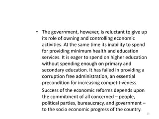 • The government, however, is reluctant to give up
its role of owning and controlling economic
activities. At the same time its inability to spend
for providing minimum health and education
services. It is eager to spend on higher education
without spending enough on primary and
secondary education. It has failed in providing a
corruption free administration, an essential
precondition for increasing competitiveness.
Success of the economic reforms depends upon
the commitment of all concerned – people,
political parties, bureaucracy, and government –
to the socio economic progress of the country.
25
 