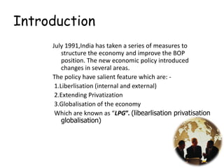 Introduction
July 1991,India has taken a series of measures to
structure the economy and improve the BOP
position. The new economic policy introduced
changes in several areas.
The policy have salient feature which are: -
1.Liberlisation (internal and external)
2.Extending Privatization
3.Globalisation of the economy
Which are known as “LPG”. (libearlisation privatisation
globalisation)
3
 