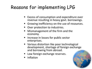 Reasons for implementing LPG
 Excess of consumption and expenditure over
revenue resulting in heavy govt. borrowings.
 Growing inefficiency on the use of resources.
 Over protection to industries.
 Mismanagement of the firm and the
economy.
 Increase in losses for public sector
enterprises.
 Various distortion like poor technological
development, shortage of foreign exchange
and borrowing from abroad.
 Low foreign exchange reserves.
 Inflation
4
 