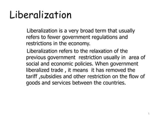 Liberalization
Liberalization is a very broad term that usually
refers to fewer government regulations and
restrictions in the economy.
Liberalization refers to the relaxation of the
previous government restriction usually in area of
social and economic policies. When government
liberalized trade , it means it has removed the
tariff ,subsidies and other restriction on the flow of
goods and services between the countries.
5
 