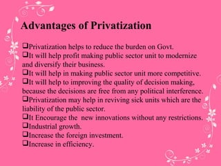 Advantages of Privatization
Privatization helps to reduce the burden on Govt.
It will help profit making public sector unit to modernize
and diversify their business.
It will help in making public sector unit more competitive.
It will help to improving the quality of decision making,
because the decisions are free from any political interference.
Privatization may help in reviving sick units which are the
liability of the public sector.
It Encourage the new innovations without any restrictions.
Industrial growth.
Increase the foreign investment.
Increase in efficiency.
 