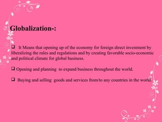 Globalization-:
 It Means that opening up of the economy for foreign direct investment by
liberalizing the rules and regulations and by creating favorable socio-economic
and political climate for global business.
 Opening and planning to expand business throughout the world.
 Buying and selling goods and services from/to any countries in the world.
 