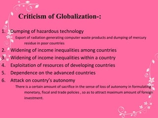 Criticism of Globalization-:
1. Dumping of hazardous technology
Export of radiation generating computer waste products and dumping of mercury
residue in poor countries
2. Widening of income inequalities among countries
3. Widening of income inequalities within a country
4. Exploitation of resources of developing countries
5. Dependence on the advanced countries
6. Attack on country’s autonomy
There is a certain amount of sacrifice in the sense of loss of autonomy in formulating
monetary, fiscal and trade policies , so as to attract maximum amount of foreign
investment.
 
