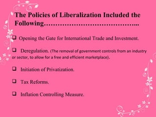 The Policies of Liberalization Included the
Following…………………………………...
 Opening the Gate for International Trade and Investment.
 Deregulation. (The removal of government controls from an industry
or sector, to allow for a free and efficient marketplace).
 Initiation of Privatization.
 Tax Reforms.
 Inflation Controlling Measure.
 