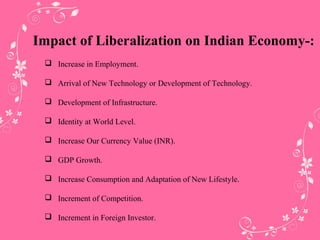 Impact of Liberalization on Indian Economy-:
 Increase in Employment.
 Arrival of New Technology or Development of Technology.
 Development of Infrastructure.
 Identity at World Level.
 Increase Our Currency Value (INR).
 GDP Growth.
 Increase Consumption and Adaptation of New Lifestyle.
 Increment of Competition.
 Increment in Foreign Investor.
 