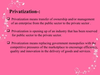 Privatization-:
 Privatization means transfer of ownership and/or management
of an enterprise from the public sector to the private sector .
 Privatization is opening up of an industry that has been reserved
for public sector to the private sector.
 Privatization means replacing government monopolies with the
competitive pressures of the marketplace to encourage efficiency,
quality and innovation in the delivery of goods and services.
 