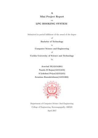 A
Mini Project Report
on
LPG BOOKING SYSTEM
Submitted in partial fulﬁlment of the award of the degree
of
Bachelor of Technology
in
Computer Science and Engineering
of
Cochin University of Science and Technology
by
Aravind M(12151201)
Nandu B Rajan(12151210)
S Lekshmi Priya(12151215)
Arunima Ramakrishnan(14151203)
Department of Computer Science And Engineering
College of Engineering, Karunagappally- 690523
April 2017
 
