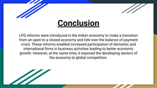 Conclusion
LPG reforms were introduced in the Indian economy to make a transition
from an open to a closed economy and tide over the balance of payment
crisis. These reforms enabled increased participation of domestic and
international ﬁrms in business activities leading to better economic
growth. However, at the same time, it exposed the developing sectors of
the economy to global competition.
 