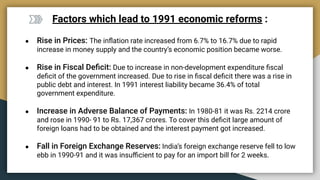 Factors which lead to 1991 economic reforms :
● Rise in Prices: The inﬂation rate increased from 6.7% to 16.7% due to rapid
increase in money supply and the country’s economic position became worse.
● Rise in Fiscal Deﬁcit: Due to increase in non-development expenditure ﬁscal
deﬁcit of the government increased. Due to rise in ﬁscal deﬁcit there was a rise in
public debt and interest. In 1991 interest liability became 36.4% of total
government expenditure.
● Increase in Adverse Balance of Payments: In 1980-81 it was Rs. 2214 crore
and rose in 1990- 91 to Rs. 17,367 crores. To cover this deﬁcit large amount of
foreign loans had to be obtained and the interest payment got increased.
● Fall in Foreign Exchange Reserves: India’s foreign exchange reserve fell to low
ebb in 1990-91 and it was insuﬃcient to pay for an import bill for 2 weeks.
 
