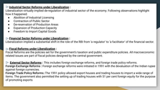 Industrial Sector Reforms under Liberalization :
Liberalization virtually implied de-regulation of industrial sector of the economy. Following observations highlight
how it happened:
● Abolition of Industrial Licensing
● Contraction of Public Sector
● De-reservation of Production Areas
● Expansion of Production Capacity
● Freedom to Import Capital Goods
Financial Sector Reforms under Liberalization :
Liberalization implied a substantial shift in the role of the RBI from ‘a regulator’ to ‘a facilitator’ of the ﬁnancial sector.
Fiscal Reforms under Liberalization :
Fiscal Reforms are the policies set for the government's taxation and public expenditure policies. All macroeconomic
related issues are part of ﬁscal policies designed by the central government.
External Sector Reforms : This includes foreign exchange reforms, and foreign trade policy reforms.
Foreign Exchange Reforms : Foreign exchange reforms were initiated in 1991 with the devaluation of the Indian rupee
against foreign currencies.
Foreign Trade Policy Reforms :The 1991 policy allowed export houses and trading houses to import a wide range of
items. The government also permitted the setting up of trading houses with 51 per cent foreign equity for the purpose
of promoting exports
 