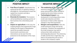 POSITIVE IMPACT NEGATIVE IMPACT
● Free ﬂow of capital: Liberalisation has
enhanced the ﬂow of capital by making it
affordable for the businesses to reach the
capital from investors and take a
proﬁtable project.
● Diversity for investors: The investors
will be beneﬁtted by investing a portion of
their business into a diversifying asset
class.
● Impact on agriculture: In this area, the
cropping designs have experienced a huge
change, but the impact of liberalisation
cannot be accurately measured.
Government’s restrictions and
interventions can be seen from the
production to the distribution of the crops.
● The weakening of the economy: An
enormous restoration of the political
power and economic power will lead to
weakening the entire Indian economy.
● Technological impact: Fast
development in technology allows many
small scale industries and other
businesses in India to either adjust to
changes or shut their businesses.
● Mergers and acquisitions: Here, the
small businesses merge with the big
companies. Therefore, the employees of
the small companies may need to
enhance their skills and become
technologically advanced. This enhancing
of skills and the time it might take, may
lead to non-productivity and can be a
burden to the company’s capital.
 
