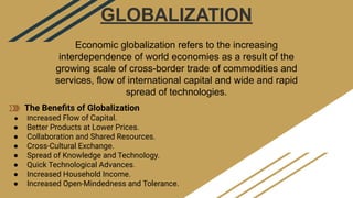 GLOBALIZATION
Economic globalization refers to the increasing
interdependence of world economies as a result of the
growing scale of cross-border trade of commodities and
services, flow of international capital and wide and rapid
spread of technologies.
The Beneﬁts of Globalization
● Increased Flow of Capital.
● Better Products at Lower Prices.
● Collaboration and Shared Resources.
● Cross-Cultural Exchange.
● Spread of Knowledge and Technology.
● Quick Technological Advances.
● Increased Household Income.
● Increased Open-Mindedness and Tolerance.
 