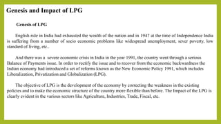 Genesis and Impact of LPG
Genesis of LPG
English rule in India had exhausted the wealth of the nation and in 1947 at the time of Independence India
is suffering from a number of socio economic problems like widespread unemployment, sever poverty, low
standard of living, etc..
And there was a severe economic crisis in India in the year 1991, the country went through a serious
Balance of Payments issue. In order to rectify the issue and to recover from the economic backwardness the
Indian economy had introduced a set of reforms known as the New Economic Policy 1991, which includes
Liberalization, Privatization and Globalization (LPG).
The objective of LPG is the development of the economy by correcting the weakness in the existing
policies and to make the economic structure of the country more flexible than before. The Impact of the LPG is
clearly evident in the various sectors like Agriculture, Industries, Trade, Fiscal, etc.
 
