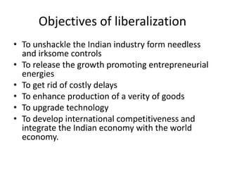 Objectives of liberalization
• To unshackle the Indian industry form needless
and irksome controls
• To release the growth promoting entrepreneurial
energies
• To get rid of costly delays
• To enhance production of a verity of goods
• To upgrade technology
• To develop international competitiveness and
integrate the Indian economy with the world
economy.
 