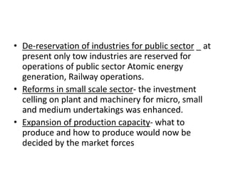 • De-reservation of industries for public sector _ at
present only tow industries are reserved for
operations of public sector Atomic energy
generation, Railway operations.
• Reforms in small scale sector- the investment
celling on plant and machinery for micro, small
and medium undertakings was enhanced.
• Expansion of production capacity- what to
produce and how to produce would now be
decided by the market forces
 