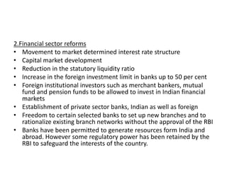 2.Financial sector reforms
• Movement to market determined interest rate structure
• Capital market development
• Reduction in the statutory liquidity ratio
• Increase in the foreign investment limit in banks up to 50 per cent
• Foreign institutional investors such as merchant bankers, mutual
fund and pension funds to be allowed to invest in Indian financial
markets
• Establishment of private sector banks, Indian as well as foreign
• Freedom to certain selected banks to set up new branches and to
rationalize existing branch networks without the approval of the RBI
• Banks have been permitted to generate resources form India and
abroad. However some regulatory power has been retained by the
RBI to safeguard the interests of the country.
 