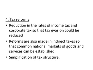 4. Tax reforms
• Reduction in the rates of income tax and
corporate tax so that tax evasion could be
reduced
• Reforms are also made in indirect taxes so
that common national markets of goods and
services can be established
• Simplification of tax structure.
 