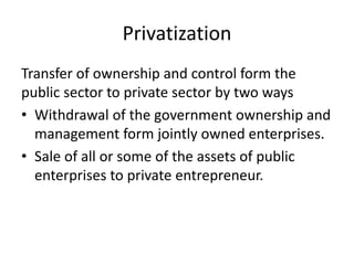 Privatization
Transfer of ownership and control form the
public sector to private sector by two ways
• Withdrawal of the government ownership and
management form jointly owned enterprises.
• Sale of all or some of the assets of public
enterprises to private entrepreneur.
 
