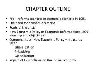 CHAPTER OUTLINE
• Pre – reforms scenario or economic scenario in 1991
• The need for economic reforms
• Roots of the crisis
• New Economic Policy or Economic Reforms since 1991-
meaning and objectives
• Components of New Economic Policy – measures
taken
Liberalization
Privatizing
Globalization
• Impact of LPG policies on the Indian Economy
 