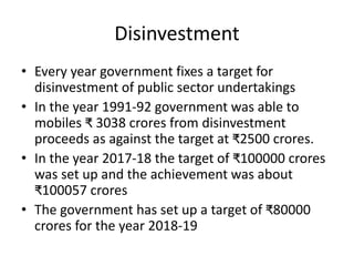Disinvestment
• Every year government fixes a target for
disinvestment of public sector undertakings
• In the year 1991-92 government was able to
mobiles ₹ 3038 crores from disinvestment
proceeds as against the target at ₹2500 crores.
• In the year 2017-18 the target of ₹100000 crores
was set up and the achievement was about
₹100057 crores
• The government has set up a target of ₹80000
crores for the year 2018-19
 