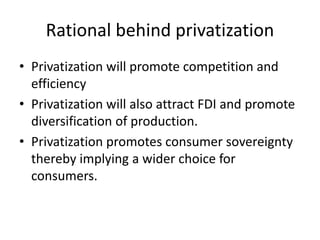 Rational behind privatization
• Privatization will promote competition and
efficiency
• Privatization will also attract FDI and promote
diversification of production.
• Privatization promotes consumer sovereignty
thereby implying a wider choice for
consumers.
 